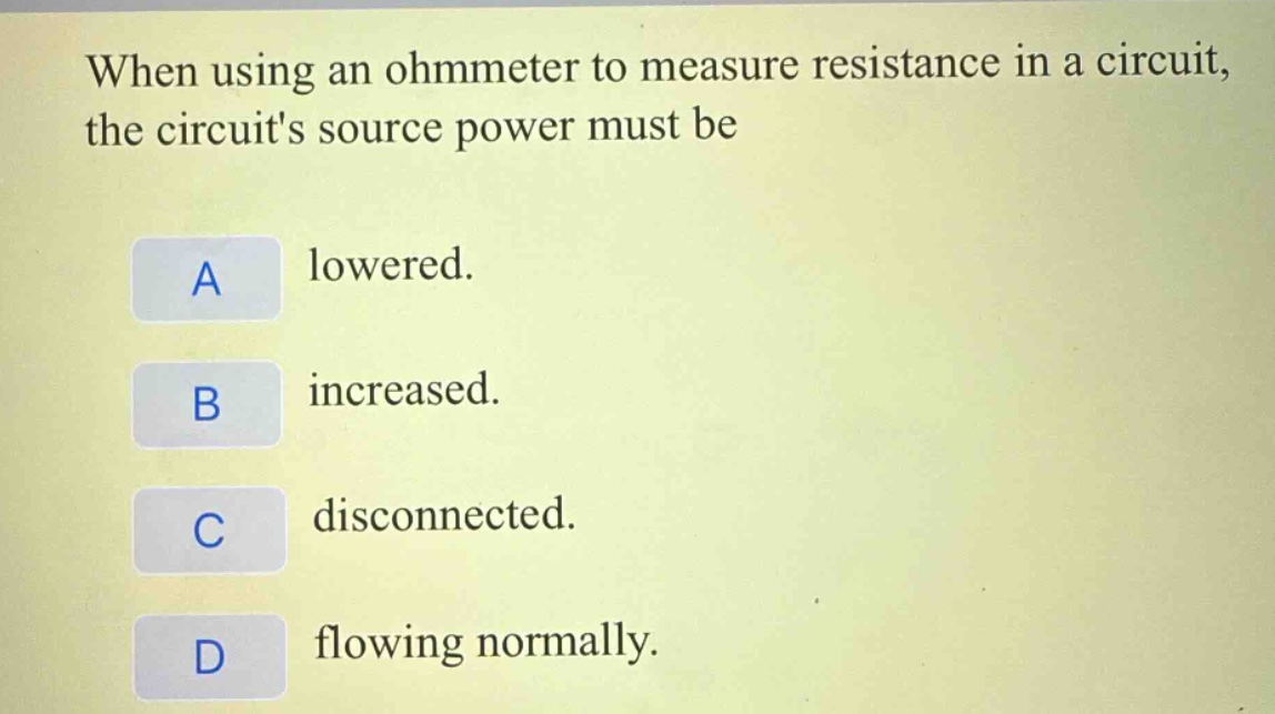 when using an ohmmeter to measure resistance in a circuit, the circuits source power must be\na lowered.\nb increased.\nc disconnected.\nd flowing normally.