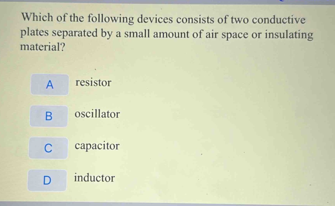 which of the following devices consists of two conductive plates separated by a small amount of air space or insulating material?\na resistor\nb oscillator\nc capacitor\nd inductor