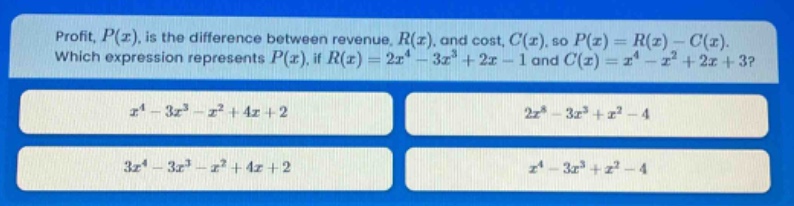 profit, $p(x)$, is the difference between revenue, $r(x)$, and cost, $c(x)$, so $p(x)=r(x)-c(x)$. which expression represents $p(x)$, if $r(x)=2x^{4}-3x^{3}+2x - 1$ and $c(x)=x^{4}-x^{2}+2x + 3$?\n$x^{4}-3x^{3}-x^{2}+4x + 2$\n$2x^{8}-3x^{3}+x^{2}-4$\n$3x^{4}-3x^{3}-x^{2}+4x + 2$\n$x^{4}-3x^{3}+x^{2}-4$