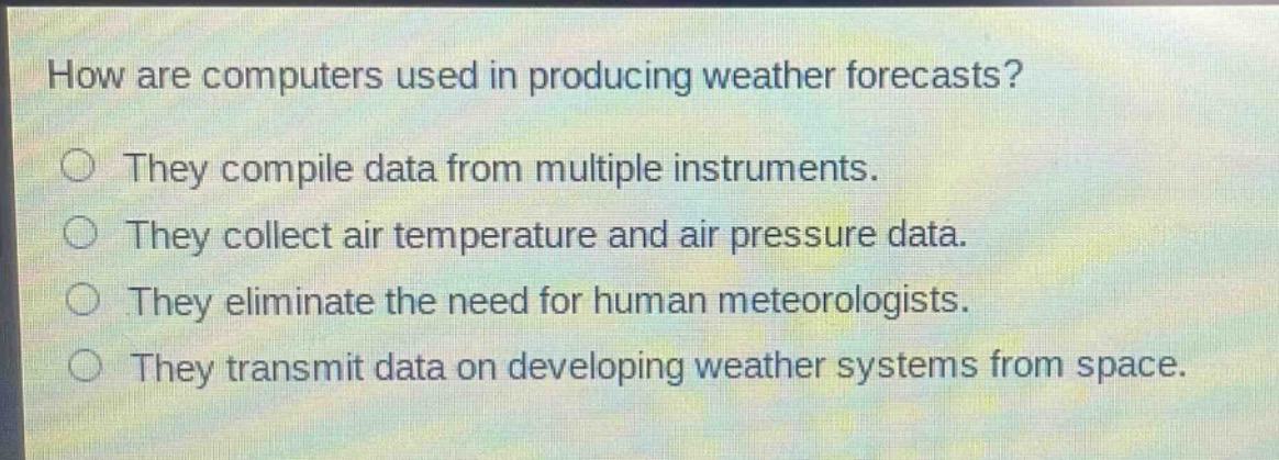 how are computers used in producing weather forecasts?\nthey compile data from multiple instruments.\nthey collect air temperature and air pressure data.\nthey eliminate the need for human meteorologists.\nthey transmit data on developing weather systems from space.