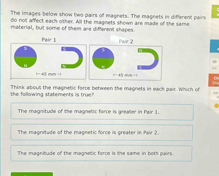 the images below show two pairs of magnets. the magnets in different pairs do not affect each other. all the magnets shown are made of the same material, but some of them are different shapes.\npair 1\npair 2\nthink about the magnetic force between the magnets in each pair. which of the following statements is true?\nthe magnitude of the magnetic force is greater in pair 1.\nthe magnitude of the magnetic force is greater in pair 2.\nthe magnitude of the magnetic force is the same in both pairs.