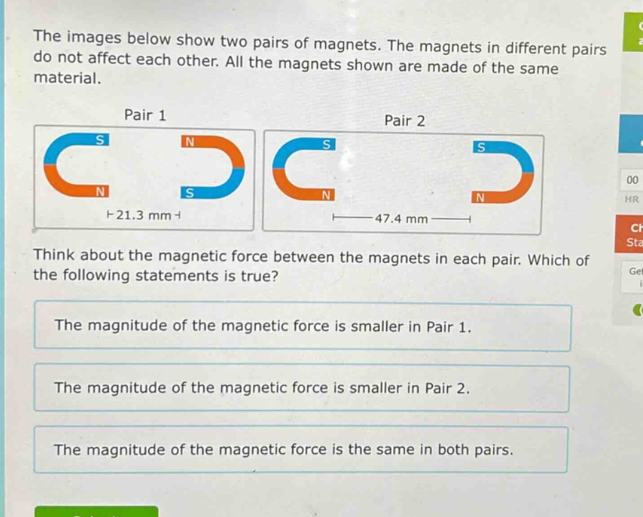 the images below show two pairs of magnets. the magnets in different pairs do not affect each other. all the magnets shown are made of the same material.\npair 1\npair 2\nthink about the magnetic force between the magnets in each pair. which of the following statements is true?\nthe magnitude of the magnetic force is smaller in pair 1.\nthe magnitude of the magnetic force is smaller in pair 2.\nthe magnitude of the magnetic force is the same in both pairs.