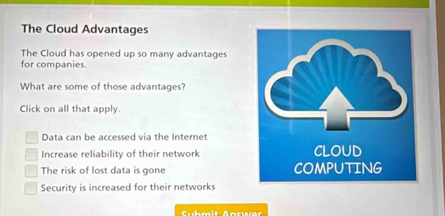 the cloud advantages\nthe cloud has opened up so many advantages for companies.\nwhat are some of those advantages?\nclick on all that apply.\ndata can be accessed via the internet\nincrease reliability of their network\nthe risk of lost data is gone\nsecurity is increased for their networks