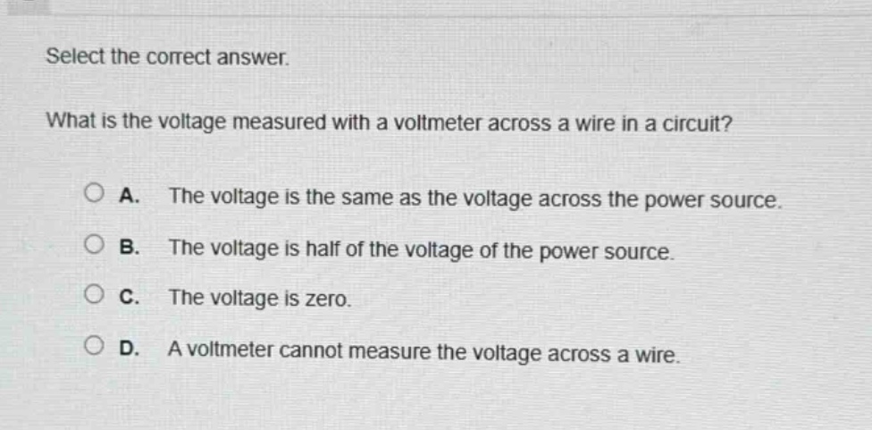 select the correct answer. what is the voltage measured with a voltmeter across a wire in a circuit? a. the voltage is the same as the voltage across the power source. b. the voltage is half of the voltage of the power source. c. the voltage is zero. d. a voltmeter cannot measure the voltage across a wire.