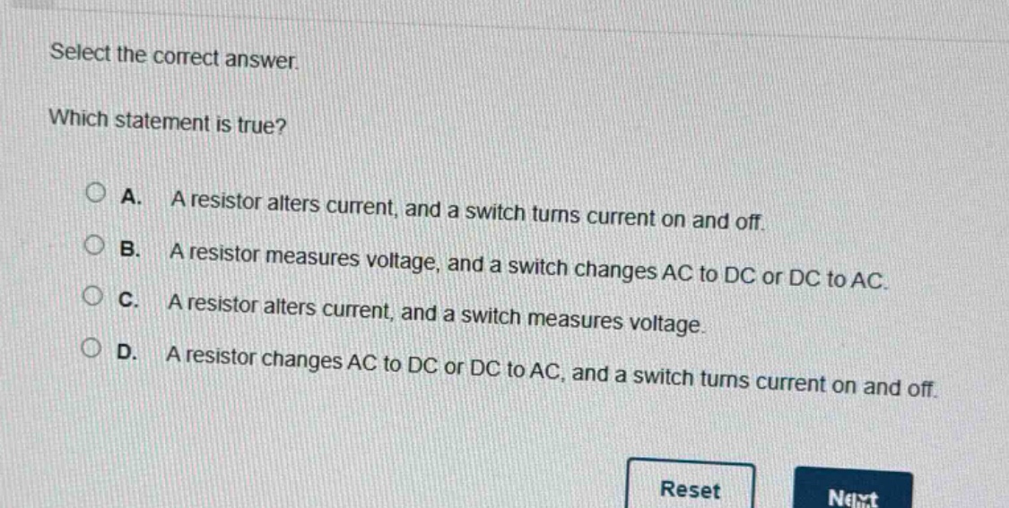 select the correct answer. which statement is true? a. a resistor alters current, and a switch turns current on and off. b. a resistor measures voltage, and a switch changes ac to dc or dc to ac. c. a resistor alters current, and a switch measures voltage. d. a resistor changes ac to dc or dc to ac, and a switch turns current on and off.