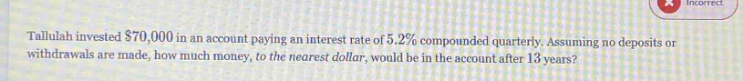 tallulah invested $70,000 in an account paying an interest rate of 5.2% compounded quarterly. assuming no deposits or withdrawals are made, how much money, to the nearest dollar, would be in the account after 13 years?