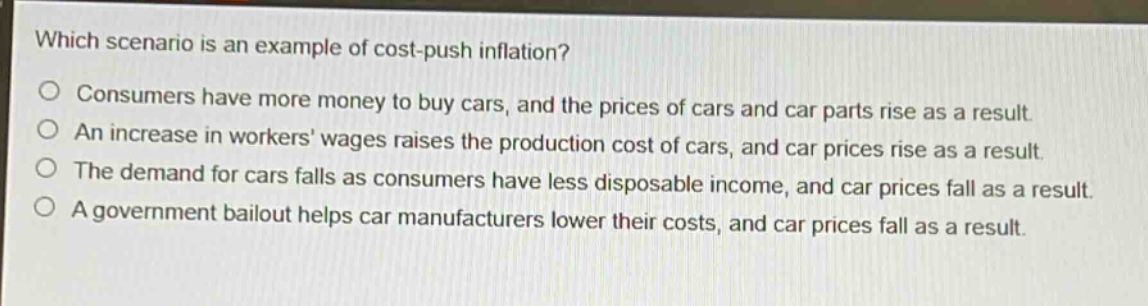 which scenario is an example of cost - push inflation?\no consumers have more money to buy cars, and the prices of cars and car parts rise as a result.\no an increase in workers wages raises the production cost of cars, and car prices rise as a result.\no the demand for cars falls as consumers have less disposable income, and car prices fall as a result.\no a government bailout helps car manufacturers lower their costs, and car prices fall as a result.