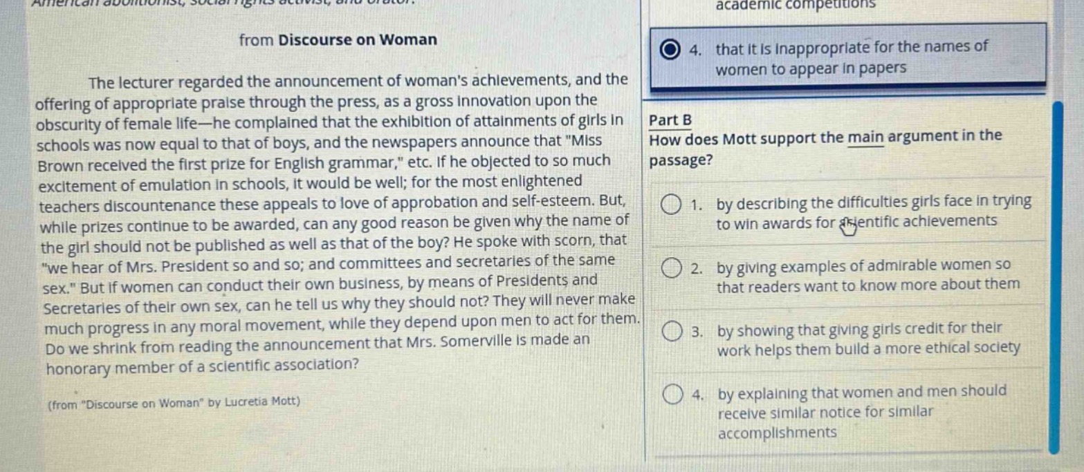 from discourse on woman\nthe lecturer regarded the announcement of womans achievements, and the offering of appropriate praise through the press, as a gross innovation upon the obscurity of female life - he complained that the exhibition of attainments of girls in schools was now equal to that of boys, and the newspapers announce that \miss brown received the first prize for english grammar,\ etc. if he objected to so much excitement of emulation in schools, it would be well; for the most enlightened teachers discountenance these appeals to love of approbation and self - esteem. but, while prizes continue to be awarded, can any good reason be given why the name of the girl should not be published as well as that of the boy? he spoke with scorn, that \we hear of mrs. president so and so; and committees and secretaries of the same sex.\ but if women can conduct their own business, by means of presidents and secretaries of their own sex, can he tell us why they should not? they will never make much progress in any moral movement, while they depend upon men to act for them. do we shrink from reading the announcement that mrs. somerville is made an honorary member of a scientific association?\n(from \discourse on woman\ by lucretia mott)\n4. that it is inappropriate for the names of women to appear in papers\npart b\nhow does mott support the main argument in the passage?\n1. by describing the difficulties girls face in trying to win awards for scientific achievements\n2. by giving examples of admirable women so that readers want to know more about them\n3. by showing that giving girls credit for their work helps them build a more ethical society\n4. by explaining that women and men should receive similar notice for similar accomplishments