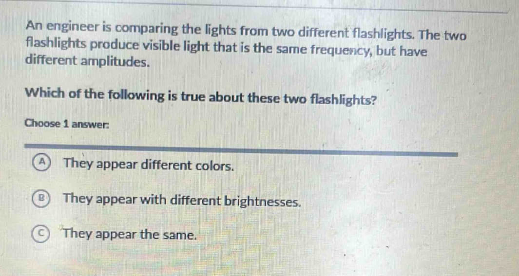 an engineer is comparing the lights from two different flashlights. the two flashlights produce visible light that is the same frequency, but have different amplitudes. which of the following is true about these two flashlights? choose 1 answer: a they appear different colors. b they appear with different brightnesses. c they appear the same.