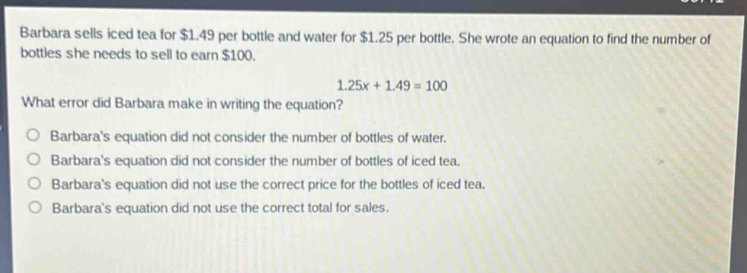 barbara sells iced tea for $1.49 per bottle and water for $1.25 per bottle. she wrote an equation to find the number of bottles she needs to sell to earn $100.\n1.25x + 1.49 = 100\nwhat error did barbara make in writing the equation?\nbarbaras equation did not consider the number of bottles of water.\nbarbaras equation did not consider the number of bottles of iced tea.\nbarbaras equation did not use the correct price for the bottles of iced tea.\nbarbaras equation did not use the correct total for sales.