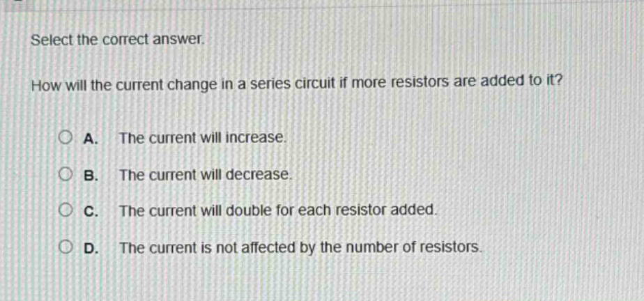 select the correct answer. how will the current change in a series circuit if more resistors are added to it? a. the current will increase. b. the current will decrease. c. the current will double for each resistor added. d. the current is not affected by the number of resistors.