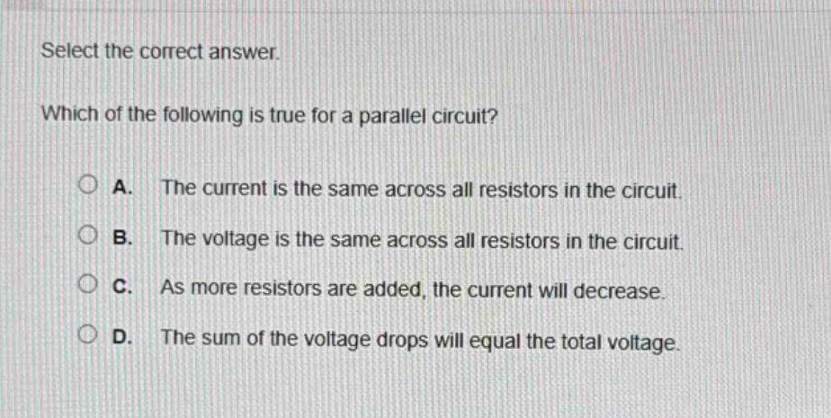 select the correct answer. which of the following is true for a parallel circuit? a. the current is the same across all resistors in the circuit. b. the voltage is the same across all resistors in the circuit. c. as more resistors are added, the current will decrease. d. the sum of the voltage drops will equal the total voltage.