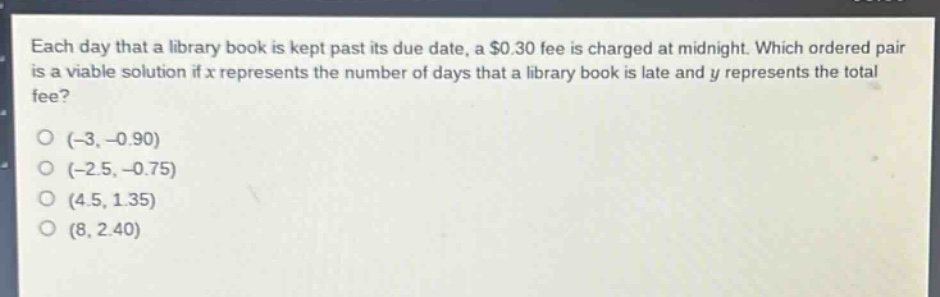 each day that a library book is kept past its due date, a $0.30 fee is charged at midnight. which ordered pair is a viable solution if x represents the number of days that a library book is late and y represents the total fee?\n(-3, -0.90)\n(-2.5, -0.75)\n(4.5, 1.35)\n(8, 2.40)