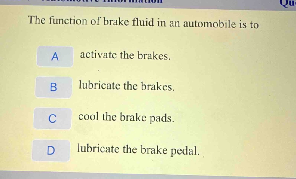 the function of brake fluid in an automobile is to\na activate the brakes.\nb lubricate the brakes.\nc cool the brake pads.\nd lubricate the brake pedal.