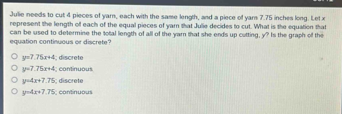 julie needs to cut 4 pieces of yarn, each with the same length, and a piece of yarn 7.75 inches long. let x represent the length of each of the equal pieces of yarn that julie decides to cut. what is the equation that can be used to determine the total length of all of the yarn that she ends up cutting, y? is the graph of the equation continuous or discrete?\no y = 7.75x + 4; discrete\no y = 7.75x + 4; continuous\no y = 4x + 7.75; discrete\no y = 4x + 7.75; continuous