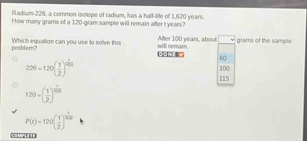radium - 226, a common isotope of radium, has a half - life of 1,620 years. how many grams of a 120 - gram sample will remain after t years? which equation can you use to solve this problem? 226 = 120(\\frac{1}{2})^{\\frac{t}{1620}} 120=(\\frac{1}{2})^{\\frac{t}{1620}} p(t)=120(\\frac{1}{2})^{\\frac{t}{1620}} after 100 years, about grams of the sample will remain. done 60 100 115 complete