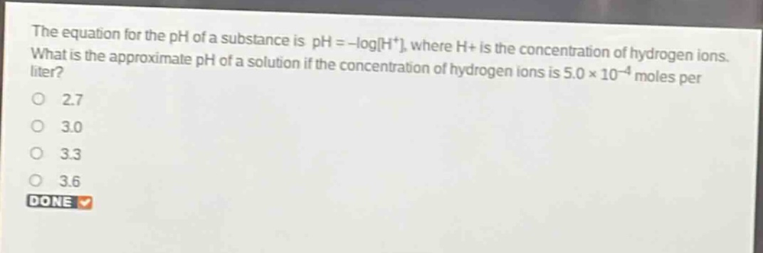 the equation for the ph of a substance is ph = -logh+, where h+ is the concentration of hydrogen ions. what is the approximate ph of a solution if the concentration of hydrogen ions is 5.0×10^(-4) moles per liter?\no 2.7\no 3.0\no 3.3\no 3.6\ndone