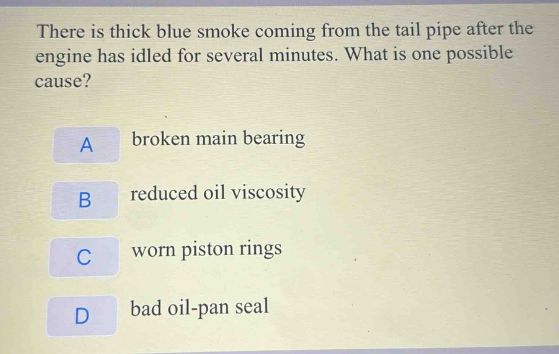 there is thick blue smoke coming from the tail pipe after the engine has idled for several minutes. what is one possible cause?\na broken main bearing\nb reduced oil viscosity\nc worn piston rings\nd bad oil - pan seal