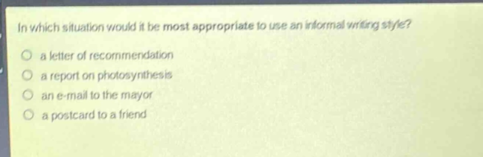 in which situation would it be most appropriate to use an informal writing style?\n a letter of recommendation\n a report on photosynthesis\n an e - mail to the mayor\n a postcard to a friend