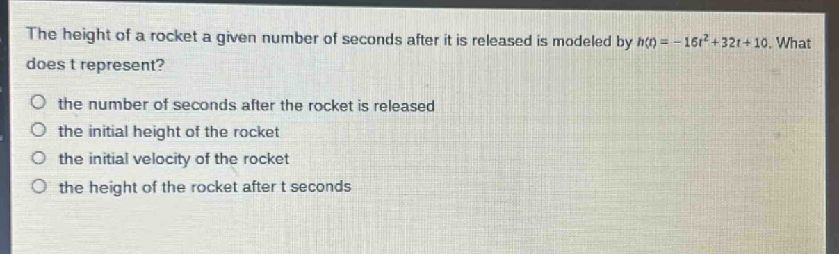 the height of a rocket a given number of seconds after it is released is modeled by h(t)= - 16t²+32t + 10. what does t represent?\no the number of seconds after the rocket is released\no the initial height of the rocket\no the initial velocity of the rocket\no the height of the rocket after t seconds