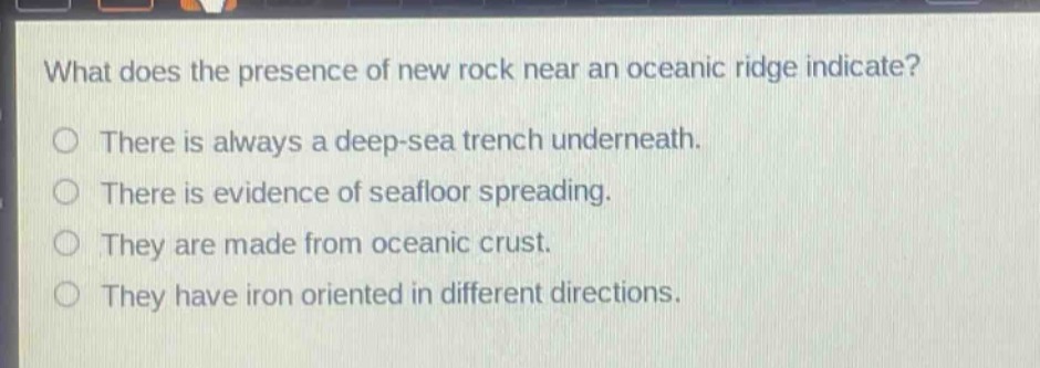 what does the presence of new rock near an oceanic ridge indicate?\no there is always a deep - sea trench underneath.\no there is evidence of seafloor spreading.\no they are made from oceanic crust.\no they have iron oriented in different directions.