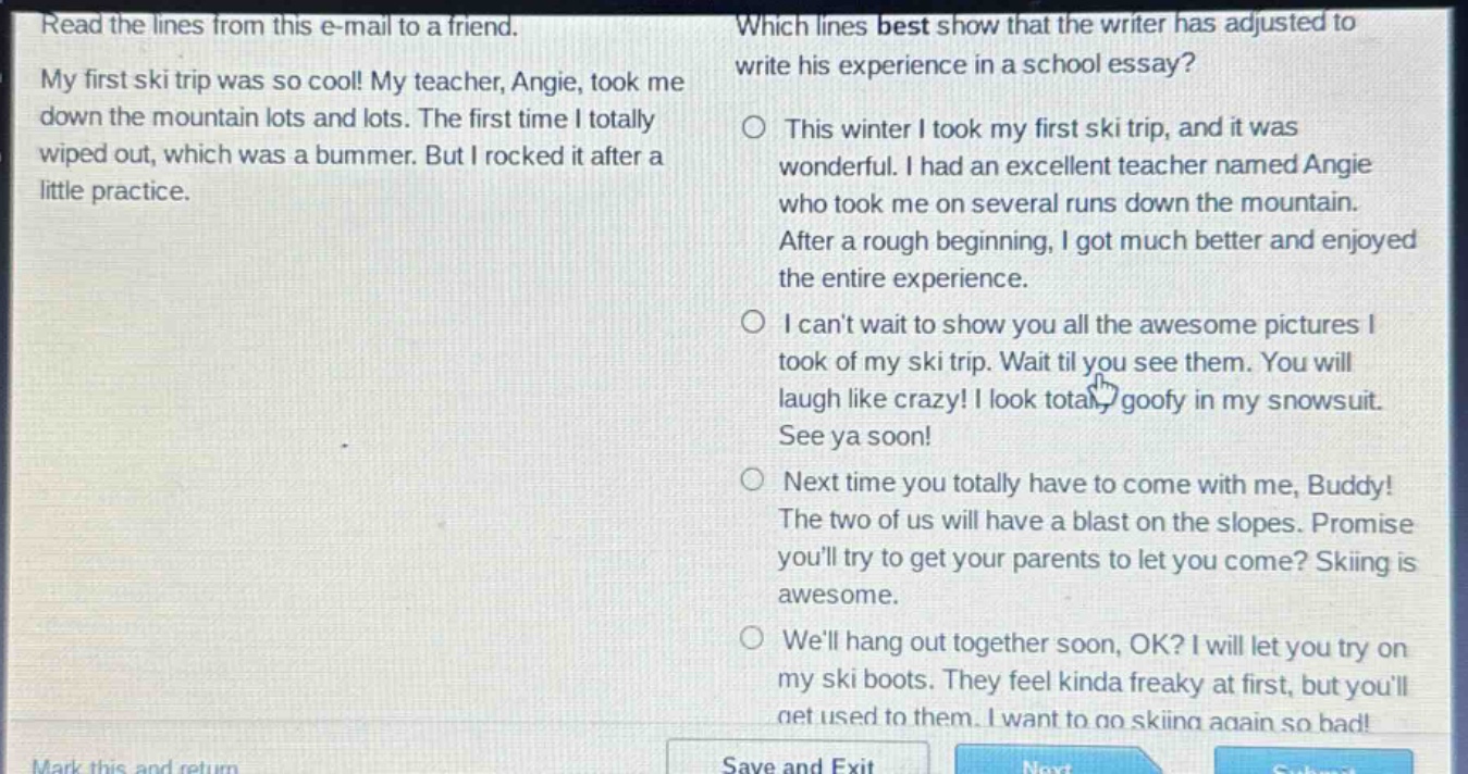 read the lines from this e - mail to a friend. my first ski trip was so cool! my teacher, angie, took me down the mountain lots and lots. the first time i totally wiped out, which was a bummer. but i rocked it after a little practice. which lines best show that the writer has adjusted to write his experience in a school essay? this winter i took my first ski trip, and it was wonderful. i had an excellent teacher named angie who took me on several runs down the mountain. after a rough beginning, i got much better and enjoyed the entire experience. i cant wait to show you all the awesome pictures i took of my ski trip. wait til you see them. you will laugh like crazy! i look totally goofy in my snowsuit. see ya soon! next time you totally have to come with me, buddy! the two of us will have a blast on the slopes. promise youll try to get your parents to let you come? skiing is awesome. well hang out together soon, ok? i will let you try on my ski boots. they feel kinda freaky at first, but youll get used to them. i want to go skiing again so bad!