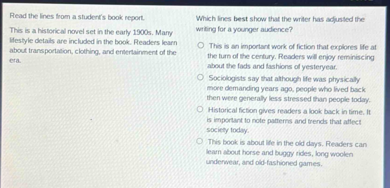 read the lines from a students book report. this is a historical novel set in the early 1900s. many lifestyle details are included in the book. readers learn about transportation, clothing, and entertainment of the era. which lines best show that the writer has adjusted the writing for a younger audience? this is an important work of fiction that explores life at the turn of the century. readers will enjoy reminiscing about the fads and fashions of yesteryear. sociologists say that although life was physically more demanding years ago, people who lived back then were generally less stressed than people today. historical fiction gives readers a look back in time. it is important to note patterns and trends that affect society today. this book is about life in the old days. readers can learn about horse and buggy rides, long woolen underwear, and old - fashioned games.