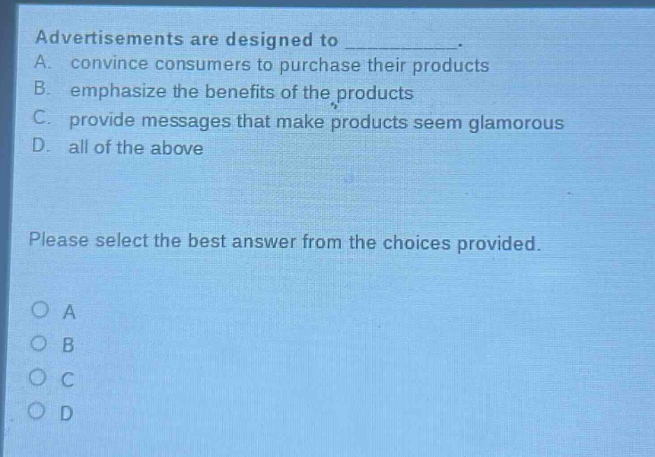 advertisements are designed to __________. a. convince consumers to purchase their products b. emphasize the benefits of the products c. provide messages that make products seem glamorous d. all of the above please select the best answer from the choices provided. o a o b o c o d