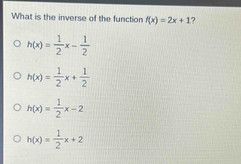 what is the inverse of the function $f(x)=2x + 1$?\n$h(x)=\frac{1}{2}x-\frac{1}{2}$\n$h(x)=\frac{1}{2}x+\frac{1}{2}$\n$h(x)=\frac{1}{2}x - 2$\n$h(x)=\frac{1}{2}x+2$