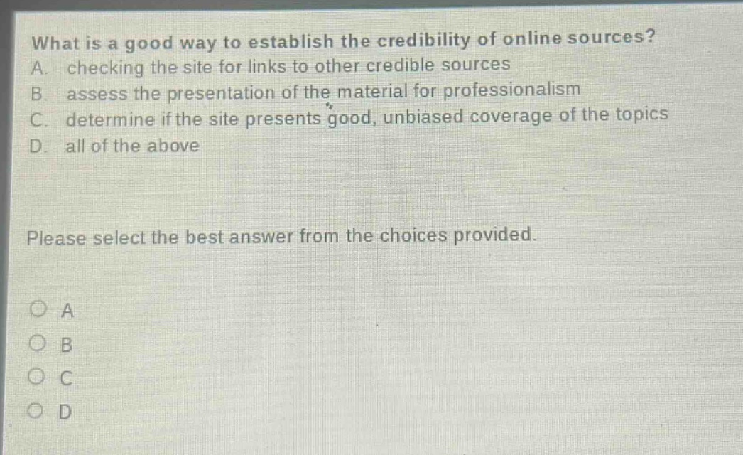 what is a good way to establish the credibility of online sources? a. checking the site for links to other credible sources b. assess the presentation of the material for professionalism c. determine if the site presents good, unbiased coverage of the topics d. all of the above please select the best answer from the choices provided. o a o b o c o d