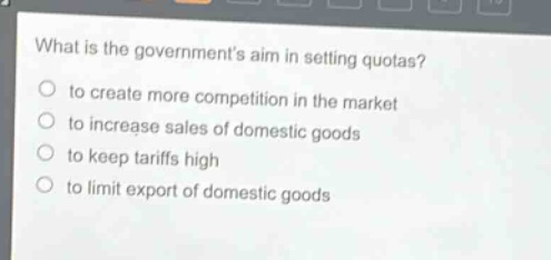 what is the governments aim in setting quotas?\n to create more competition in the market\n to increase sales of domestic goods\n to keep tariffs high\n to limit export of domestic goods