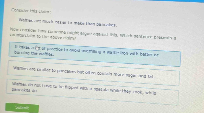consider this claim: waffles are much easier to make than pancakes. now consider how someone might argue against this. which sentence presents a counter - claim to the above claim? it takes a lot of practice to avoid overfilling a waffle iron with batter or burning the waffles. waffles are similar to pancakes but often contain more sugar and fat. waffles do not have to be flipped with a spatula while they cook, while pancakes do.