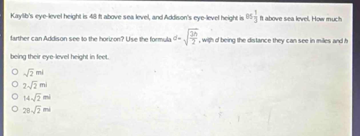 kaylibs eye - level height is 48 ft above sea level, and addisons eye - level height is $85\frac{1}{3}$ ft above sea level. how much farther can addison see to the horizon? use the formula $d = sqrt{\frac{3h}{2}}$, with $d$ being the distance they can see in miles and $h$ being their eye - level height in feet.\n$sqrt{2}$ mi\n$2sqrt{2}$ mi\n$14sqrt{2}$ mi\n$28sqrt{2}$ mi