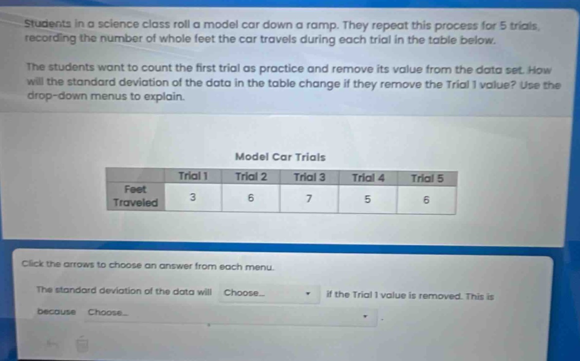 students in a science class roll a model car down a ramp. they repeat this process for 5 trials, recording the number of whole feet the car travels during each trial in the table below. the students want to count the first trial as practice and remove its value from the data set. how will the standard deviation of the data in the table change if they remove the trial 1 value? use the drop - down menus to explain. model car trials\n| |trial 1|trial 2|trial 3|trial 4|trial 5|\n|--|--|--|--|--|--|\n|feet traveled|3|6|7|5|6|\nclick the arrows to choose an answer from each menu. the standard deviation of the data will choose... if the trial 1 value is removed. this is because choose...