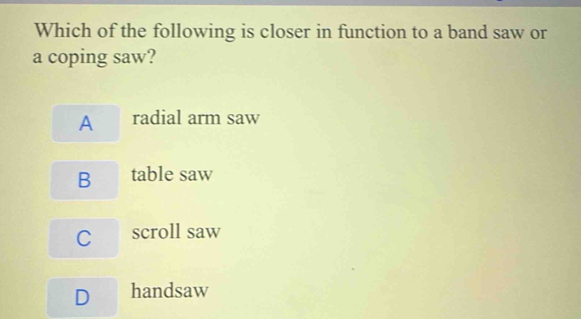 which of the following is closer in function to a band saw or a coping saw?\na radial arm saw\nb table saw\nc scroll saw\nd handsaw