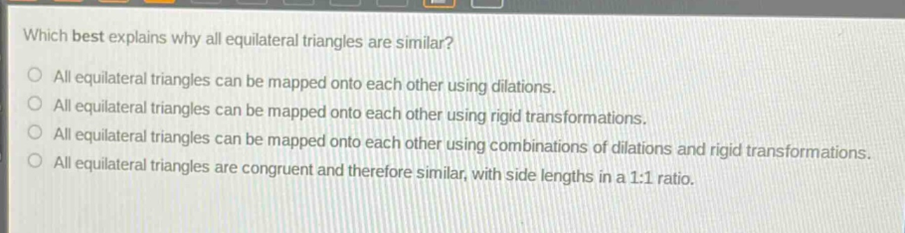 which best explains why all equilateral triangles are similar?\nall equilateral triangles can be mapped onto each other using dilations.\nall equilateral triangles can be mapped onto each other using rigid transformations.\nall equilateral triangles can be mapped onto each other using combinations of dilations and rigid transformations.\nall equilateral triangles are congruent and therefore similar, with side lengths in a 1:1 ratio.