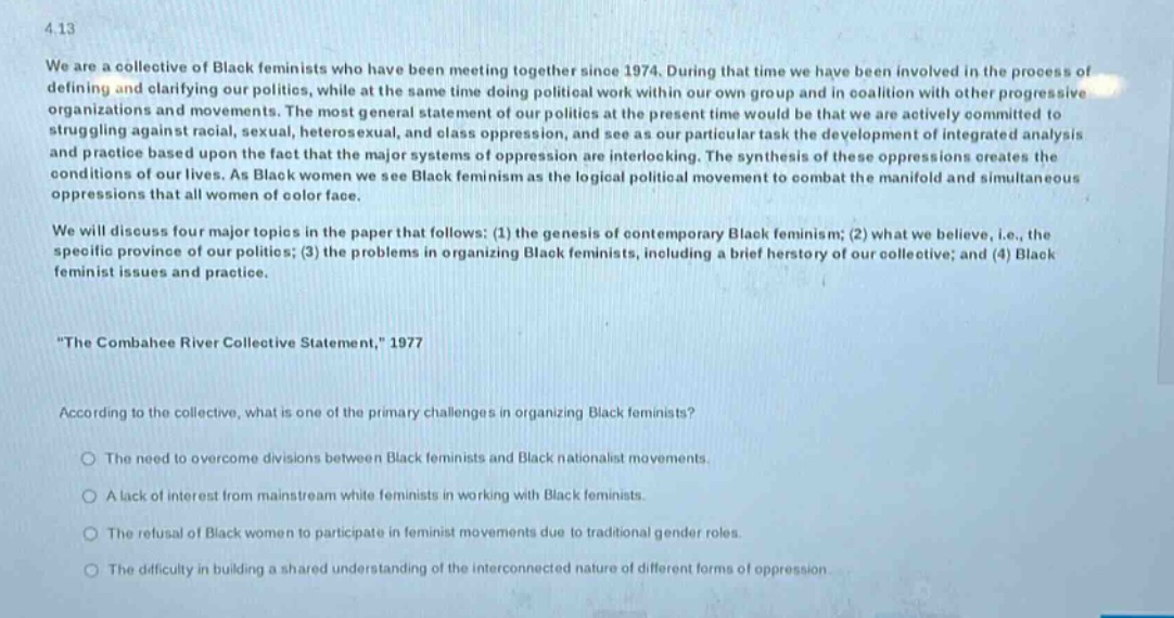 4.13\nwe are a collective of black feminists who have been meeting together since 1974. during that time we have been involved in the process of defining and clarifying our politics, while at the same time doing political work within our own group and in coalition with other progressive organizations and movements. the most general statement of our politics at the present time would be that we are actively committed to struggling against racial, sexual, heterosexual, and class oppression, and see as our particular task the development of integrated analysis and practice based upon the fact that the major systems of oppression are interlocking. the synthesis of these oppressions creates the conditions of our lives. as black women we see black feminism as the logical political movement to combat the manifold and simultaneous oppressions that all women of color face.\nwe will discuss four major topics in the paper that follows: (1) the genesis of contemporary black feminism; (2) what we believe, i.e., the specific province of our politics; (3) the problems in organizing black feminists, including a brief herstory of our collective; and (4) black feminist issues and practice.\n\the combahee river collective statement,\ 1977\naccording to the collective, what is one of the primary challenges in organizing black feminists?\n○ the need to overcome divisions between black feminists and black nationalist movements.\n○ a lack of interest from mainstream white feminists in working with black feminists.\n○ the refusal of black women to participate in feminist movements due to traditional gender roles.\n○ the difficulty in building a shared understanding of the interconnected nature of different forms of oppression.