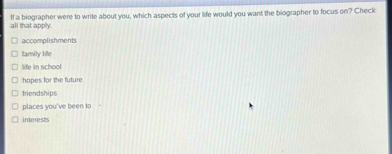 if a biographer were to write about you, which aspects of your life would you want the biographer to focus on? check all that apply.\n□ accomplishments\n□ family life\n□ life in school\n□ hopes for the future\n□ friendships\n□ places youve been to\n□ interests
