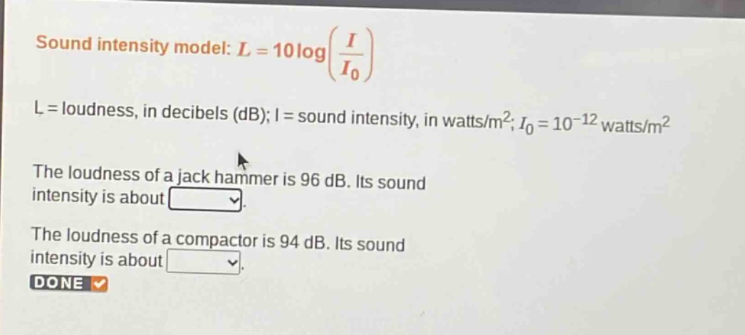 sound intensity model: $l = 10\\log(\\frac{i}{i_0})$ \n$l$ = loudness, in decibels (db); $i$ = sound intensity, in watts/m²; $i_0 = 10^{-12}$ watts/m² \nthe loudness of a jack hammer is 96 db. its sound intensity is about \nthe loudness of a compactor is 94 db. its sound intensity is about \ndone