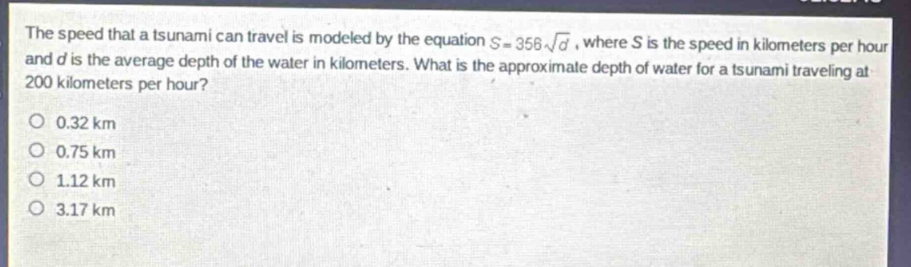 the speed that a tsunami can travel is modeled by the equation $s = 356sqrt{d}$, where $s$ is the speed in kilometers per hour and $d$ is the average depth of the water in kilometers. what is the approximate depth of water for a tsunami traveling at 200 kilometers per hour?\no 0.32 km\no 0.75 km\no 1.12 km\no 3.17 km