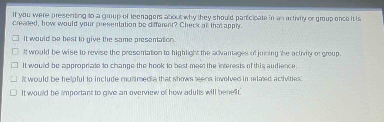 if you were presenting to a group of teenagers about why they should participate in an activity or group once it is created, how would your presentation be different? check all that apply.\n□ it would be best to give the same presentation.\n□ it would be wise to revise the presentation to highlight the advantages of joining the activity or group.\n□ it would be appropriate to change the hook to best meet the interests of this audience.\n□ it would be helpful to include multimedia that shows teens involved in related activities.\n□ it would be important to give an overview of how adults will benefit.