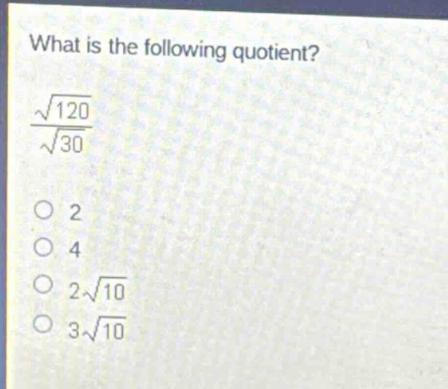 what is the following quotient?\n$\frac{sqrt{120}}{sqrt{30}}$\n2\n4\n$2sqrt{10}$\n$3sqrt{10}$