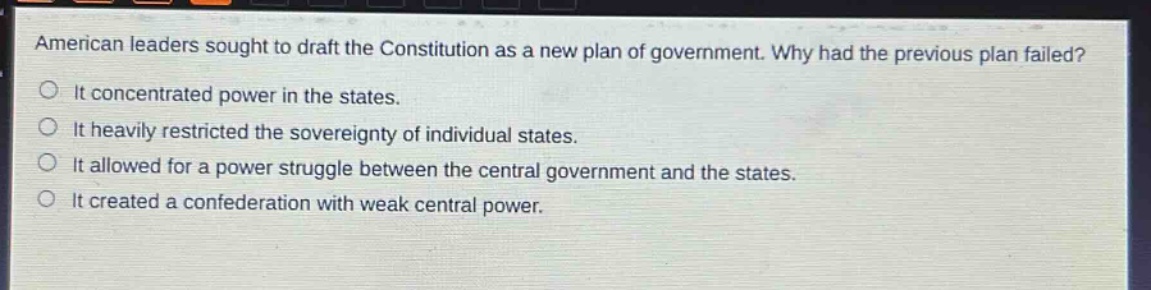 american leaders sought to draft the constitution as a new plan of government. why had the previous plan failed?\nit concentrated power in the states.\nit heavily restricted the sovereignty of individual states.\nit allowed for a power struggle between the central government and the states.\nit created a confederation with weak central power.