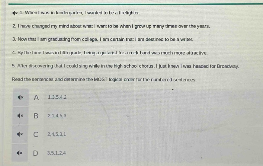 1. when i was in kindergarten, i wanted to be a firefighter.\n2. i have changed my mind about what i want to be when i grow up many times over the years.\n3. now that i am graduating from college, i am certain that i am destined to be a writer.\n4. by the time i was in fifth grade, being a guitarist for a rock band was much more attractive.\n5. after discovering that i could sing while in the high school chorus, i just knew i was headed for broadway.\nread the sentences and determine the most logical order for the numbered sentences.\na 1,3,5,4,2\nb 2,1,4,5,3\nc 2,4,5,3,1\nd 3,5,1,2,4