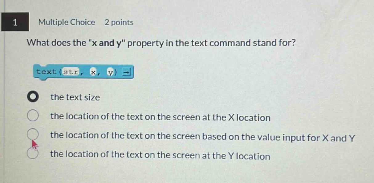 1 multiple choice 2 points what does the \x and y\ property in the text command stand for? text ( str, x, y ) → the text size the location of the text on the screen at the x location the location of the text on the screen based on the value input for x and y the location of the text on the screen at the y location