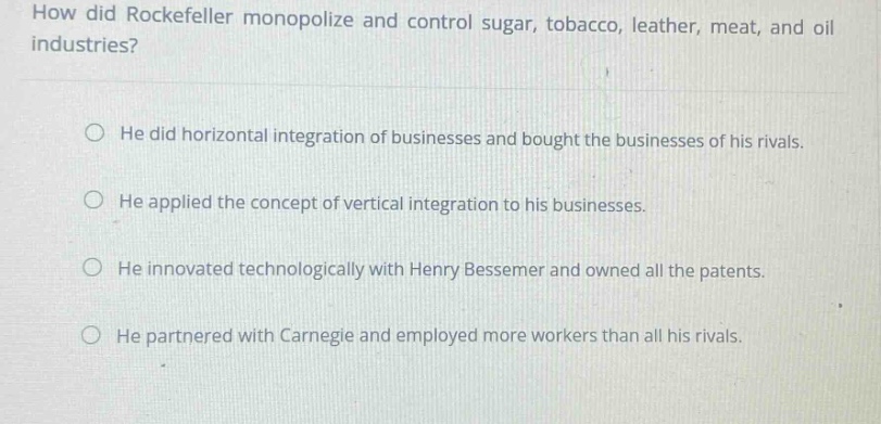 how did rockefeller monopolize and control sugar, tobacco, leather, meat, and oil industries?\n\nhe did horizontal integration of businesses and bought the businesses of his rivals.\n\nhe applied the concept of vertical integration to his businesses.\n\nhe innovated technologically with henry bessemer and owned all the patents.\n\nhe partnered with carnegie and employed more workers than all his rivals.