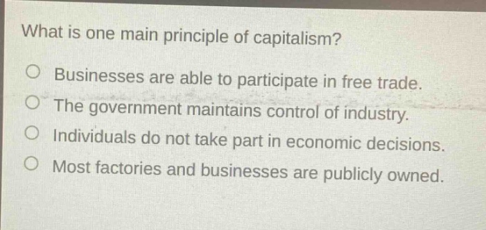 what is one main principle of capitalism?\no businesses are able to participate in free trade.\no the government maintains control of industry.\no individuals do not take part in economic decisions.\no most factories and businesses are publicly owned.