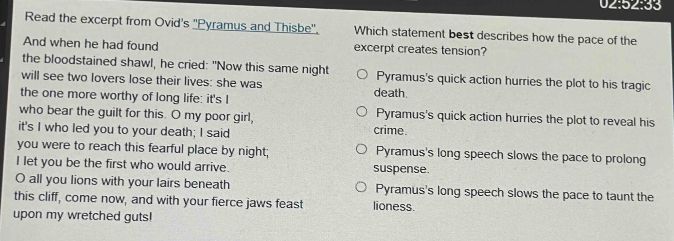 read the excerpt from ovids \pyramus and thisbe\. and when he had found the bloodstained shawl, he cried: \now this same night will see two lovers lose their lives: she was the one more worthy of long life: its i who bear the guilt for this. o my poor girl, its i who led you to your death; i said you were to reach this fearful place by night; i let you be the first who would arrive. o all you lions with your lairs beneath this cliff, come now, and with your fierce jaws feast upon my wretched guts!\ which statement best describes how the pace of the excerpt creates tension? pyramuss quick action hurries the plot to his tragic death. pyramuss quick action hurries the plot to reveal his crime. pyramuss long speech slows the pace to prolong suspense. pyramuss long speech slows the pace to taunt the lioness.