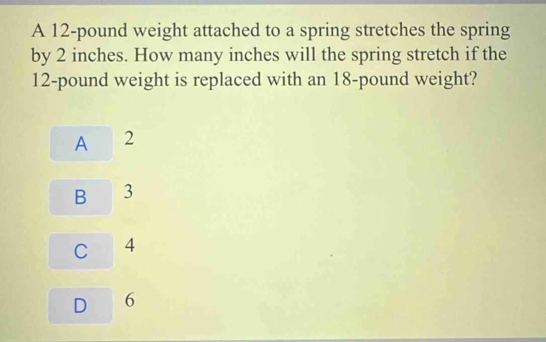 a 12 - pound weight attached to a spring stretches the spring by 2 inches. how many inches will the spring stretch if the 12 - pound weight is replaced with an 18 - pound weight?\na 2\nb 3\nc 4\nd 6