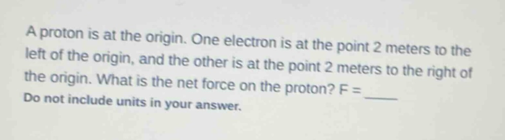 a proton is at the origin. one electron is at the point 2 meters to the left of the origin, and the other is at the point 2 meters to the right of the origin. what is the net force on the proton? f = ____ do not include units in your answer.